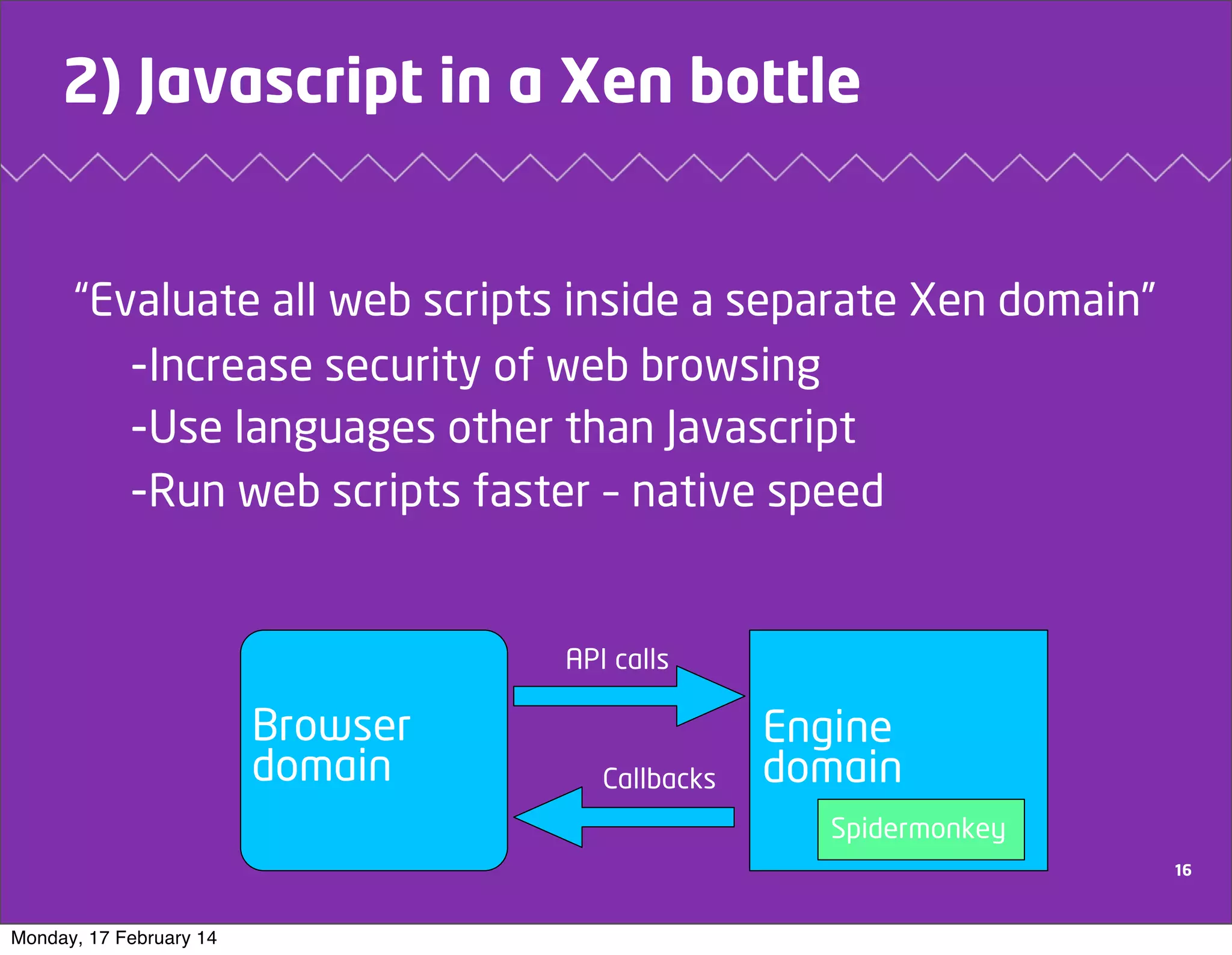 2) Javascript in a Xen bottle

“Evaluate all web scripts inside a separate Xen domain”
-Increase security of web browsing
-Use languages other than Javascript
-Run web scripts faster – native speed

API calls

Browser
domain

Callbacks

Engine
domain
Spidermonkey
16

Monday, 17 February 14

 