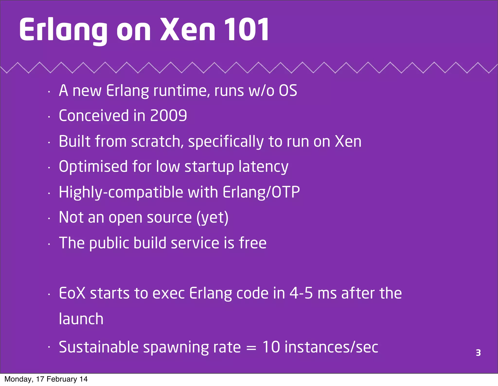 Erlang on Xen 101
•

A new Erlang runtime, runs w/o OS

•

Conceived in 2009

•

Built from scratch, specifically to run on Xen

•

Optimised for low startup latency

•

Highly-compatible with Erlang/OTP

•

Not an open source (yet)

•

The public build service is free

•

EoX starts to exec Erlang code in 4-5 ms after the
launch

•

Sustainable spawning rate = 10 instances/sec

Monday, 17 February 14

3

 