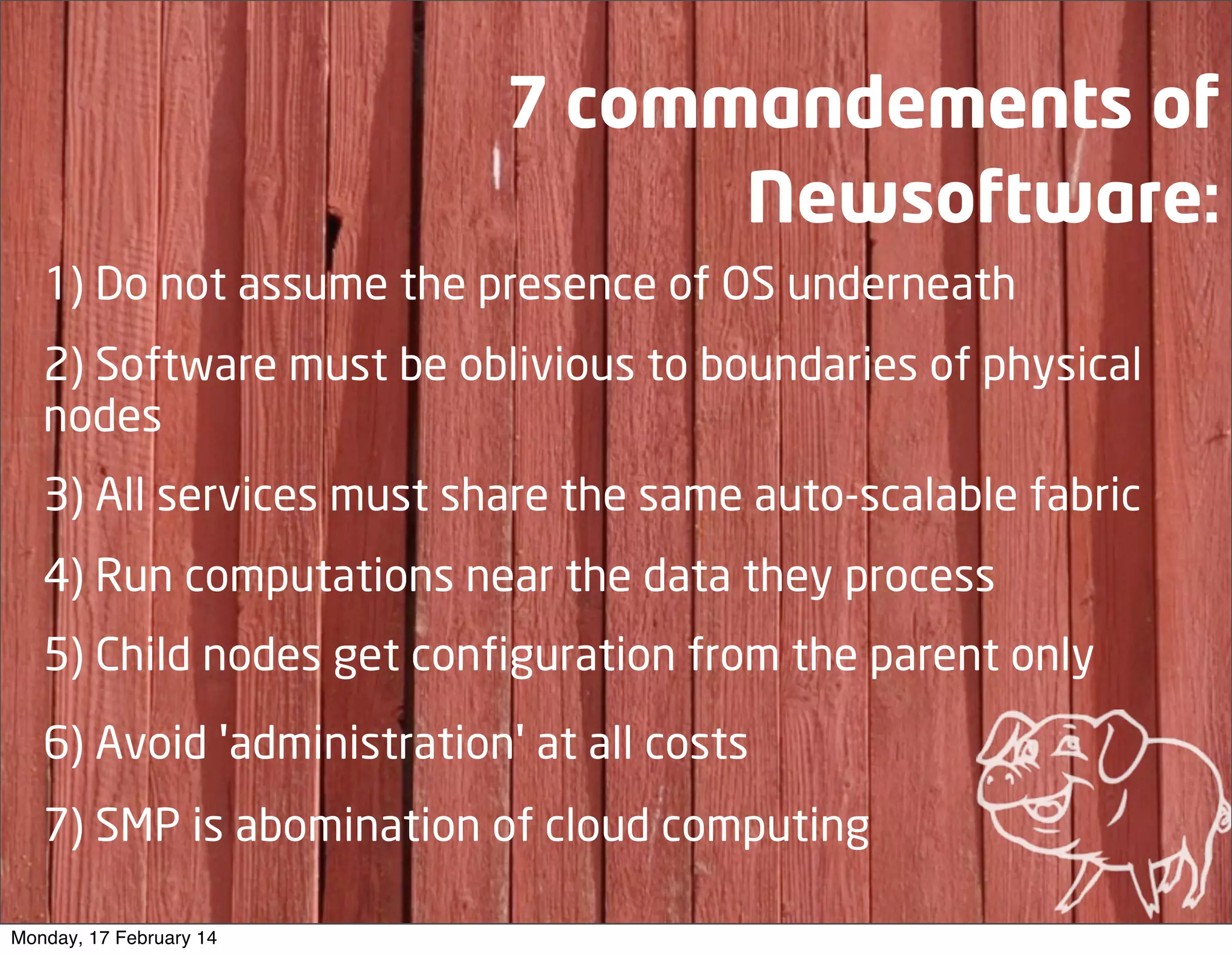 7 commandements of
Newsoftware:
1) Do not assume the presence of OS underneath
2) Software must be oblivious to boundaries of physical
nodes
3) All services must share the same auto-scalable fabric
4) Run computations near the data they process
5) Child nodes get configuration from the parent only
6) Avoid 'administration' at all costs
7) SMP is abomination of cloud computing
Monday, 17 February 14

 