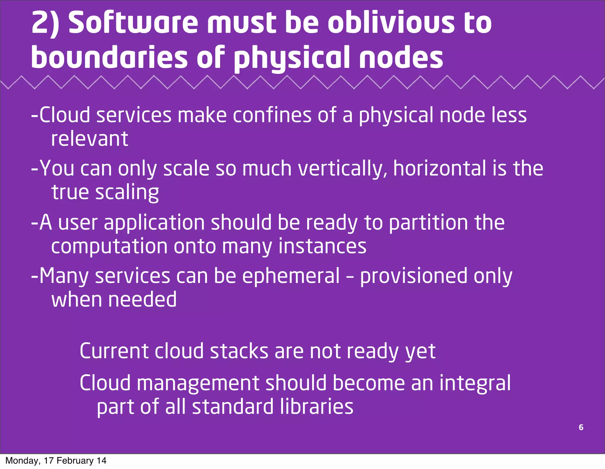 2) Software must be oblivious to
boundaries of physical nodes
-Cloud services make confines of a physical node less
relevant
-You can only scale so much vertically, horizontal is the
true scaling
-A user application should be ready to partition the
computation onto many instances
-Many services can be ephemeral – provisioned only
when needed

Current cloud stacks are not ready yet
Cloud management should become an integral
part of all standard libraries
6

Monday, 17 February 14

 