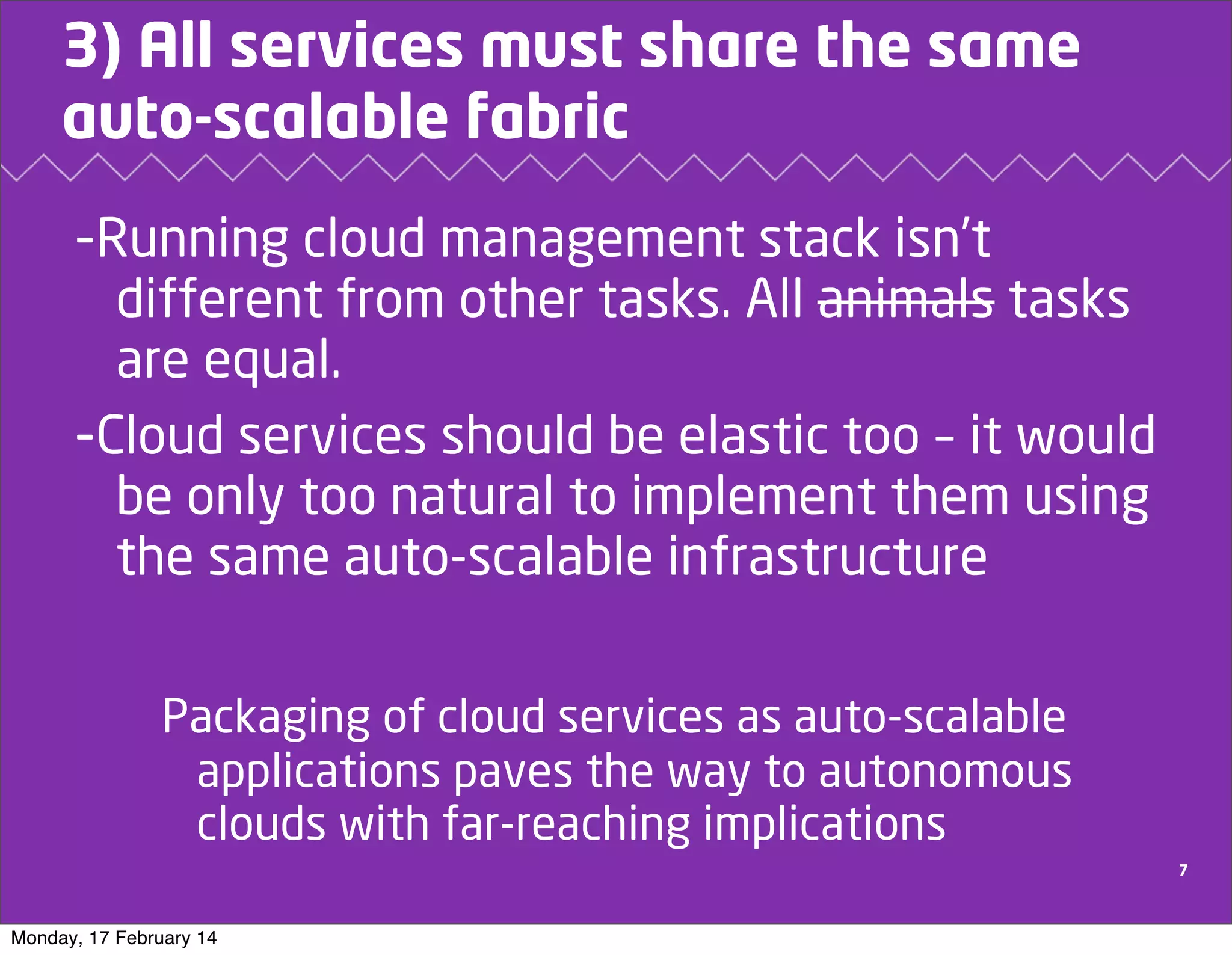 3) All services must share the same
auto-scalable fabric

-Running cloud management stack isn’t
different from other tasks. All animals tasks
are equal.
-Cloud services should be elastic too – it would
be only too natural to implement them using
the same auto-scalable infrastructure
Packaging of cloud services as auto-scalable
applications paves the way to autonomous
clouds with far-reaching implications
7

Monday, 17 February 14

 