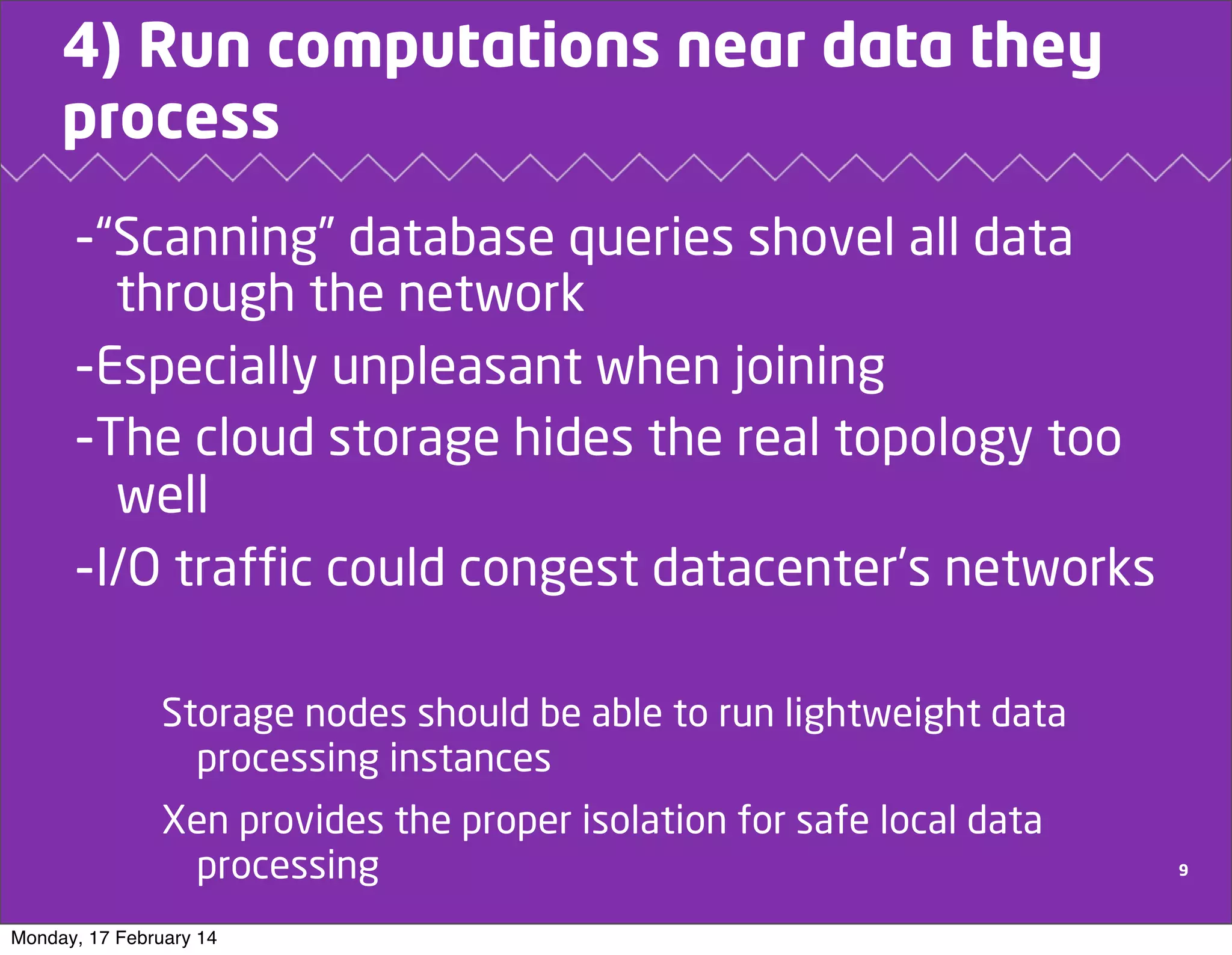 4) Run computations near data they
process

-“Scanning” database queries shovel all data
through the network
-Especially unpleasant when joining
-The cloud storage hides the real topology too
well
-I/O traffic could congest datacenter’s networks
Storage nodes should be able to run lightweight data
processing instances
Xen provides the proper isolation for safe local data
processing
Monday, 17 February 14

9

 