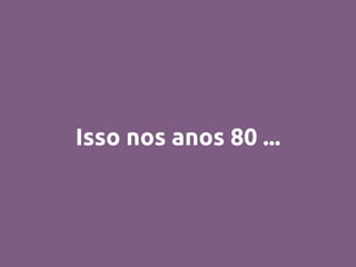 Isso nos anos 80 ...
 