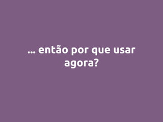... então por que usar
agora?
 