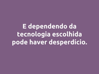 E dependendo da
tecnologia escolhida
pode haver desperdício.
 