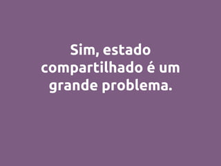 Sim, estado
compartilhado é um
grande problema.
 