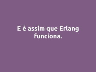 E é assim que Erlang
funciona.
 