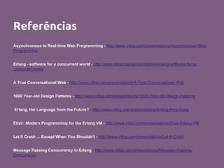 Referências
Asynchronous to Real-time Web Programming - http://www.infoq.com/presentations/Asynchronous-Web-
Programming
Erlang - software for a concurrent world - http://www.infoq.com/presentations/erlang-software-for-a-
concurrent-world
A True Conversational Web - http://www.infoq.com/presentations/A-True-Conversational-Web
1000 Year-old Design Patterns - http://www.infoq.com/presentations/1000-Year-old-Design-Patterns
Erlang, the Language from the Future? - http://www.infoq.com/presentations/Erlang-Pros-Cons
Elixir: Modern Programming for the Erlang VM - http://www.infoq.com/presentations/Elixir-Erlang-VM
Let It Crash ... Except When You Shouldn't - http://www.infoq.com/presentations/Let-It-Crash
Message Passing Concurrency in Erlang - http://www.infoq.com/presentations/Message-Passing-
Concurrency
 