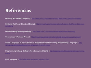Referências
Death by Accidental Complexity - http://www.infoq.com/presentations/Death-by-Accidental-Complexity
Systems that Never Stop (and Erlang) - http://www.infoq.com/presentations/Systems-that-Never-Stop-Joe-
Armstrong
Multicore Programming in Erlang - http://www.infoq.com/presentations/wiger-multicore-erlang
Concurrency: Past and Present - http://www.infoq.com/presentations/goetz-concurrency-past-present
Seven Languages in Seven Weeks: A Pragmatic Guide to Learning Programming Languages - http:
//pragprog.com/book/btlang/seven-languages-in-seven-weeks
Programming Erlang: Software for a Concurrent World - http://pragprog.com/book/jaerlang/programming-
erlang
Elixir language - http://elixir-lang.org/getting_started/1.html
 