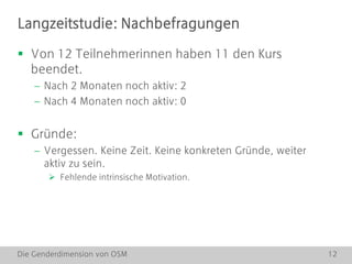 Die Genderdimension von OSM 12
 Von 12 Teilnehmerinnen haben 11 den Kurs
beendet.
 Nach 2 Monaten noch aktiv: 2
 Nach 4 Monaten noch aktiv: 0
 Gründe:
 Vergessen. Keine Zeit. Keine konkreten Gründe, weiter
aktiv zu sein.
 Fehlende intrinsische Motivation.
Langzeitstudie: Nachbefragungen
 