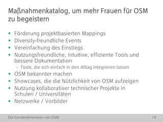 Die Genderdimension von OSM 19
 Förderung projektbasierten Mappings
 Diversity-freundliche Events
 Vereinfachung des Einstiegs
 Nutzungsfreundliche, intuitive, effiziente Tools und
bessere Dokumentation
 Tools, die sich einfach in den Alltag integrieren lassen
 OSM bekannter machen
 Showcases, die die Nützlichkeit von OSM aufzeigen
 Nutzung kollaborativer technischer Projekte in
Schulen / Universitäten
 Netzwerke / Vorbilder
Maßnahmenkatalog, um mehr Frauen für OSM
zu begeistern
 