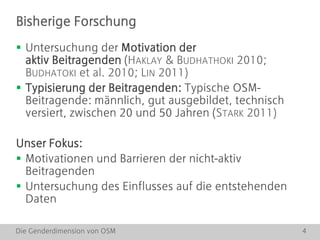 Die Genderdimension von OSM 4
 Untersuchung der Motivation der
aktiv Beitragenden (HAKLAY & BUDHATHOKI 2010;
BUDHATOKI et al. 2010; LIN 2011)
 Typisierung der Beitragenden: Typische OSM-
Beitragende: männlich, gut ausgebildet, technisch
versiert, zwischen 20 und 50 Jahren (STARK 2011)
Unser Fokus:
 Motivationen und Barrieren der nicht-aktiv
Beitragenden
 Untersuchung des Einflusses auf die entstehenden
Daten
Bisherige Forschung
 