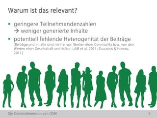 Die Genderdimension von OSM 5
 geringere Teilnehmendenzahlen
 weniger generierte Inhalte
 potentiell fehlende Heterogenität der Beiträge
(Beiträge und Inhalte sind nie frei von Werten einer Community bzw. von den
Werten einer Gesellschaft und Kultur. LAM et al. 2011; CALLAHAN & HERRING
2011)
Warum ist das relevant?
 