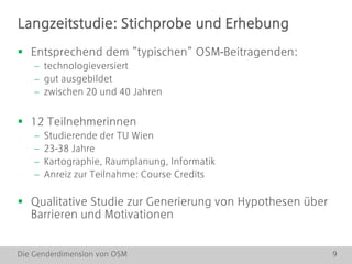 Die Genderdimension von OSM 9
Langzeitstudie: Stichprobe und Erhebung
 Entsprechend dem “typischen” OSM-Beitragenden:
 technologieversiert
 gut ausgebildet
 zwischen 20 und 40 Jahren
 12 Teilnehmerinnen
 Studierende der TU Wien
 23-38 Jahre
 Kartographie, Raumplanung, Informatik
 Anreiz zur Teilnahme: Course Credits
 Qualitative Studie zur Generierung von Hypothesen über
Barrieren und Motivationen
 