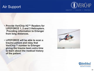 Air Support Provide VeriChip H2™ Readers for LIFEFORCE 1, 2 and 3 Helicopters.  Providing information to Erlanger from long distances. LIFEFORCE will be able to scan a trauma patient and relay that VeriChip™ number to Erlanger giving the trauma team extra time to learn about the medical history of the patient. 