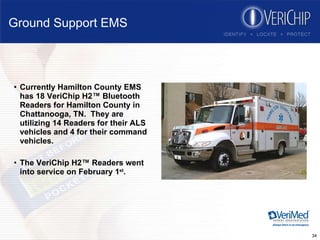 Ground Support EMS Currently Hamilton County EMS has 18 VeriChip H2™ Bluetooth Readers for Hamilton County in Chattanooga, TN.  They are utilizing 14 Readers for their ALS vehicles and 4 for their command vehicles. The VeriChip H2™ Readers went into service on February 1 st . 