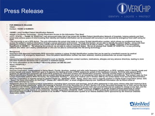 Press Release FOR IMMEDIATE RELEASE <Date> Contact: <NAME & NUMBER> <NAME> Joins VeriMed Patient Identification Network Adopts Live-Saving Technology – Giving Physicians Access to the Information They Need <CITY, STATE> -- <NAME OF HOSPITAL> has announced today that it has joined the VeriMed Patient Identification Network of hospitals, helping patients and their loved ones achieve peace of mind knowing their identity and medical information can be accessed with accuracy in just seconds by emergency room staff caring for them. “ The microchip is not a GPS device.  The only information the actual chip holds is a unique 16-digit identification number, which allows our professional team to access the patient’s medical information through a secure electronic environment.  Through this system, we are able to identify the patient rapidly – along with their emergency contacts, their physician and a whole host of information that we normally would not be able to obtain,” said <NAME, Chairman of the Emergency Department at <NAME>>.  “By adopting this protocol, we are able to reduce treatment delays.  We are all pleased that <NAME OF HOSPITAL> is now providing patients who either can’t clearly communicate or who are not able to communicate this life-saving technology.” Background VeriChip’s FDA-approved implantable RFID microchip contains a unique 16-digit identification number that can be read by a handheld scanner by medical professionals in an emergency department.  Once the patient identification number has been obtained, medical professionals can access important  -more- password-protected personal medical information such as identity, physician contact numbers, medications, allergies and any advance directives, leading to more educated healthcare decisions and a reduction in treatment delays. For more information on the VeriMed™ Microchip please call 866-402-2447. About <HOSPITAL>  <COPY> About VeriChip Corporation VeriChip Corporation, headquartered in Delray Beach, Florida, develops, markets and sells radio frequency identification, or RFID, systems used to identify, locate and protect people and assets. VeriChip's goal is to become the leading provider of RFID systems for people in the healthcare industry. VeriChip sells passive RFID systems for identification purposes and active RFID systems for local-area location and identification purposes. VeriChip recently began to market its VeriMed™ Patient Identification System for rapidly and accurately identifying people who arrive in an emergency room and are unable to communicate. This system uses the first human-implantable passive RFID microchip, the implantable VeriChip™, cleared for medical use in October 2004 by the United States Food and Drug Administration. VeriChip Corporation is majority-owned by Applied Digital Inc. (NASDAQ: ADSX - News), which also owns a majority position in Digital Angel Corporation (Amex: DOC - News). For more information on VeriChip™, please call 1-800-970-2447, or email info@verichipcorp.com. Additional information can be found online at http://www.verichipcorp.com. Statements about the Company's future expectations, including future revenues and earnings, and all other statements in this press release other than historical facts are "forward-looking statements" within the meaning of Section 27A of the Securities Act of 1933, Section 21E of the Securities Exchange Act of 1934, and as that term is defined in the Private Litigation Reform Act of 1995. Such forward-looking statements involve risks and uncertainties and are subject to change at any time, and the Company's actual results could differ materially from expected results. The Company undertakes no obligation to update forward-looking statements to reflect subsequently occurring events or circumstances. VeriChip Corporation (NASDAQ: CHIP), a provider of RFID systems for healthcare and patient-related needs, announced today it added 18 diabetic patients to its VeriMed™ Patient Identification System at an Atlanta Diabetes EXPO sponsored by the American Diabetes Association (ADA).   