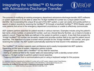 Integrating the VeriMed™ ID Number with Admissions-Discharge-Transfer The purpose of modifying an existing emergency department admissions-discharge-transfer (ADT) software or system application is to be able to utilize the 16-digit VeriMed ID number as a unique patient record identifier. By incorporating this unique ID as part of the ADT system, a user can easily and quickly perform a search of patient records by receiving the VeriMed™ ID through a handheld VeriMed™ RFID Reader used to scan patients that arrive to the emergency department unconscious or unable to effectively communicate. ADT systems perform searches for patient records in various manners. Examples include using the patient’s last name, phone number, or personal ID number, such as a Social Security Number, as a means to locate a patient’s record. These key fields are defined in the system to perform a search. A key field that accepts the 16-digit VeriMed™ ID number can be easily created and provides another field to be used for patient record searches. The objective is to have a screen which prompts for the 16-digit VeriMed™ ID number, and upon receiving the number, the ADT system automatically searches for that record in the database system. The VeriMed™ ID number supports open architecture and is easily incorporated into ADT systems. Depending on the type of system, integration options include: · Designing a new screen with a VeriMed™ ID key field for searches · Adding an additional field to the master table and associating it with a standby screen which accepts a 16-digit number to perform patient record searches · Trapping information from a communications port or using a keyboard wedge for this purpose For questions regarding integrating the VeriMed ID number with an ADT system, please contact Craig Almaraz,  Director of Technology Solutions, VeriChip Corporation at 561-805-8034 or calmaraz@verichipcorp.com. Integrating the VeriMed ID Number with an Admissions-Discharge-Transfer System www.verimedinfo.com  ©2005 VeriChip Corporation VM-008 012406 Rev1 CA 