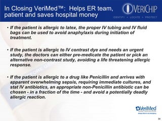 In Closing VeriMed™:  Helps ER team, patient and saves hospital money If the patient is allergic to latex, the proper IV tubing and IV fluid bags can be used to avoid anaphylaxis during initiation of treatment. If the patient is allergic to IV contrast dye and needs an urgent study, the doctors can either pre-medicate the patient or pick an alternative non-contrast study, avoiding a life threatening allergic response.  If the patient is allergic to a drug like Penicillin and arrives with apparent overwhelming sepsis, requiring immediate cultures, and stat IV antibiotics, an appropriate non-Penicillin antibiotic can be chosen - in a fraction of the time - and avoid a potentially deadly allergic reaction. 