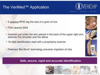 The VeriMed™ Application Safe, secure, rapid and accurate identification Patented ‘Bio-Bond’ technology prevents migration of chip 16-digit identification read with a proprietary scanner Inserted just under the skin placed in the back of the upper right arm, between the shoulder and the elbow FDA cleared 2004 A  passive  RFID tag the size of a grain of rice 