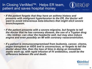 In Closing VeriMed™:  Helps ER team, patient and saves hospital money If the patient forgets that they have an asthma history and presents with malignant hypertension to the ER, the doctor will want to avoid intravenous beta-blockers that might elicit severe bronchospasm. If the patient presents with a severe migraine, but forgets to tell the doctor that he has coronary disease, the use of a Tryptan drug - like Imitrex- can clear the headache well, but may also induce angina and even possibly an MI with coronary vasoconstriction. If a patient is immunocompromised from leukemia, cancer, chemo, organ transplant or AIDS and is unconscious, or forgets to tell the doctor about this, then the loss of time in doing an immediate septic work up, with rapid infusion of IV antibiotics, could be the difference between life and death. 