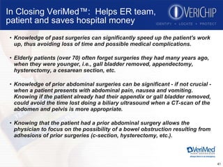 In Closing VeriMed™:  Helps ER team, patient and saves hospital money Knowledge of past surgeries can significantly speed up the patient's work up, thus avoiding loss of time and possible medical complications.  Elderly patients (over 70) often forget surgeries they had many years ago, when they were younger, i.e., gall bladder removed, appendectomy, hysterectomy, a cesarean section, etc.  Knowledge of prior abdominal surgeries can be significant - if not crucial - when a patient presents with abdominal pain, nausea and vomiting. Knowing if the patient already had their appendix or gall bladder removed, could avoid the time lost doing a biliary ultrasound when a CT-scan of the abdomen and pelvis is more appropriate.  Knowing that the patient had a prior abdominal surgery allows the physician to focus on the possibility of a bowel obstruction resulting from adhesions of prior surgeries (c-section, hysterectomy, etc.).  