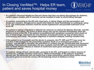 In Closing VeriMed™:  Helps ER team, patient and saves hospital money If a patient's Personal Healthcare Record shows that they are taking Glucophage for diabetes, certain urgent studies with IV contrast can be avoided in order to avoid kidney damage.  If a patient, presenting to the ER with chest pain, is taking Viagra and the paramedics and doctor are unaware, nitroglycerine would most likely be used immediately as sublingual, spray or IV. The unfortunate outcome could be severe hypotension and possible extension of an acute MI. If a patient is taking a Depakote or Dilantin for seizures or Lithium for Bipolar Disorder, and the physician is not aware, the levels of these drugs may not be checked immediately when the patient arrives at the ER. If the patient is presenting with symptoms caused by toxic levels of any of these drugs, and levels are not checked, an extensive work up may be done that is unnecessary and costly. The proper diagnosis is therefore delayed, wasting valuable time. If the patient is on Coumadin and the doctor is unaware, the PT, INR and PTT may never be checked. If the workup for the presenting symptom leads to an emergent procedure - or surgery - and the INR is elevated, the procedure or surgery may be complicated with excessive bleeding. If the patient's medication list was available, and the INR was checked immediately, then IV Fresh Frozen Plasma or Vitamin K could have been given emergently, prior to an unexpected surgery.  If a patient, taking chronic steroid pills, presents to the ER, and forgets to inform anyone of steroid use, a deadly situation could occur. Without knowledge of the patient's long-term steroid use, the physician will not realize that a large intravenous steroid dose (stress dose) should be given to avoid the serious life threatening shock of Addison's Crisis.  
