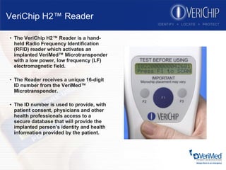 VeriChip H2™ Reader The VeriChip H2™ Reader is a hand-held Radio Frequency Identification (RFID) reader which activates an implanted VeriMed™ Microtransponder with a low power, low frequency (LF) electromagnetic field. The Reader receives a unique 16-digit ID number from the VeriMed™ Microtransponder.  The ID number is used to provide, with patient consent, physicians and other health professionals access to a secure database that will provide the implanted person’s identity and health information provided by the patient. 