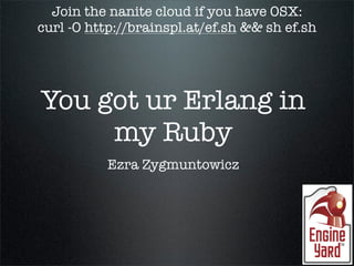 Join the nanite cloud if you have OSX:
curl -O http://brainspl.at/ef.sh && sh ef.sh




You got ur Erlang in
     my Ruby
           Ezra Zygmuntowicz
 