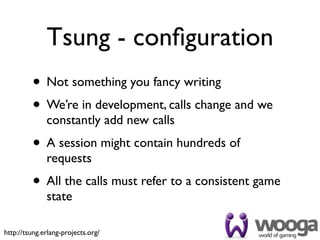 Tsung - conﬁguration
         • Not something you fancy writing
         • We’re in development, calls change and we
              constantly add new calls
         • A session might contain hundreds of
              requests
         • All the calls must refer to a consistent game
              state

http://tsung.erlang-projects.org/
 