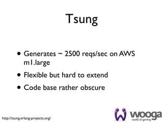 Tsung

         • Generates ~ 2500 reqs/sec on AWS
              m1.large
         • Flexible but hard to extend
         • Code base rather obscure

http://tsung.erlang-projects.org/
 