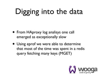 Digging into the data

• From HAproxy log analisys one call
  emerged as exceptionally slow
• Using eprof we were able to determine
  that most of the time was spent in a redis
  query fetching many keys (MGET)
 
