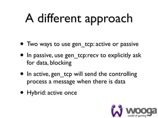 A different approach
• Two ways to use gen_tcp: active or passive
• In passive, use gen_tcp:recv to explicitly ask
  for data, blocking
• In active, gen_tcp will send the controlling
  process a message when there is data
• Hybrid: active once
 