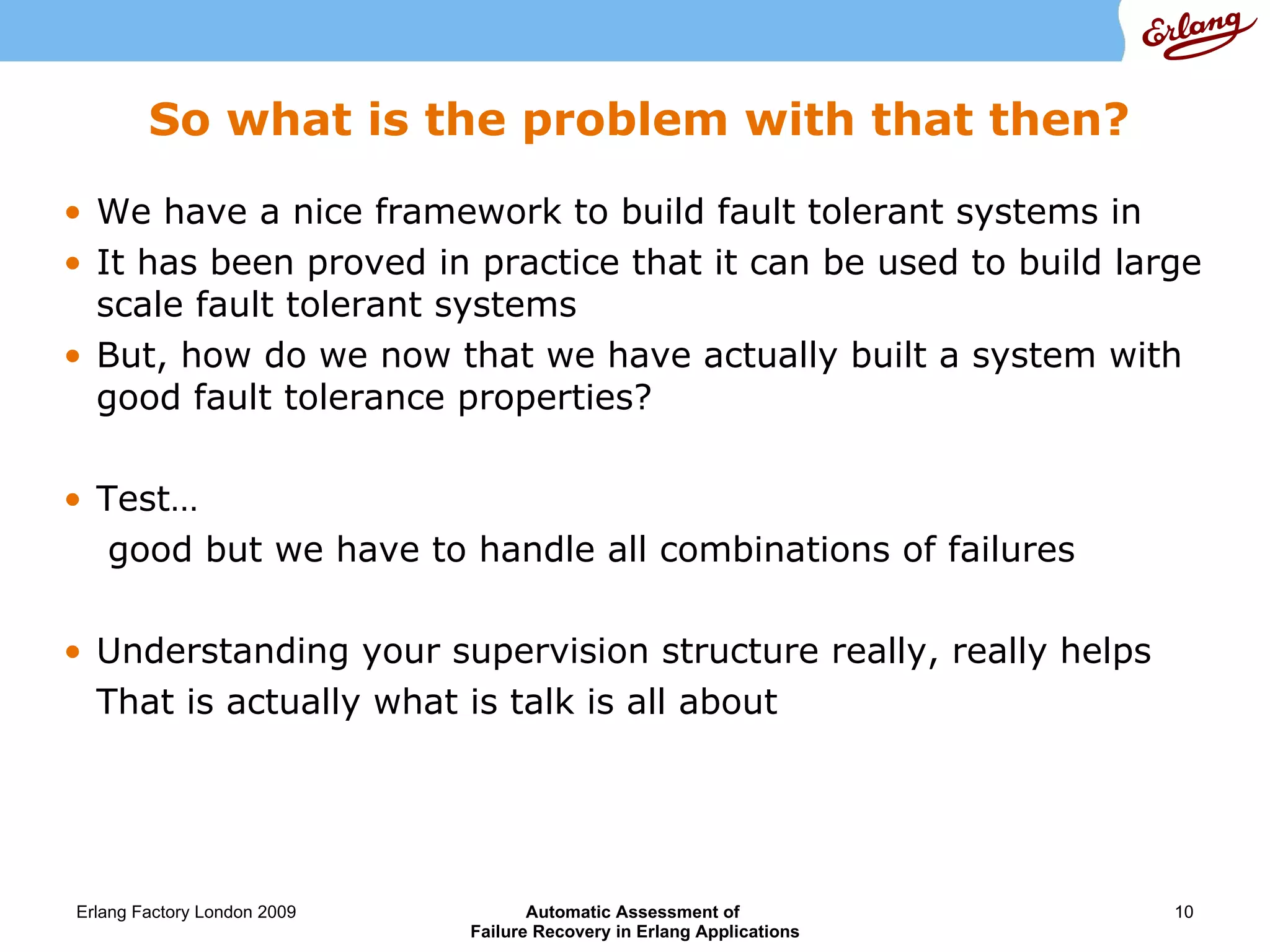 So what is the problem with that then? We have a nice framework to build fault tolerant systems in It has been proved in practice that it can be used to build large scale fault tolerant systems But, how do we now that we have actually built a system with good fault tolerance properties? Test…  good but we have to  handle all combinations of failures Understanding your supervision structure really, really helps That is actually what is talk is all about 