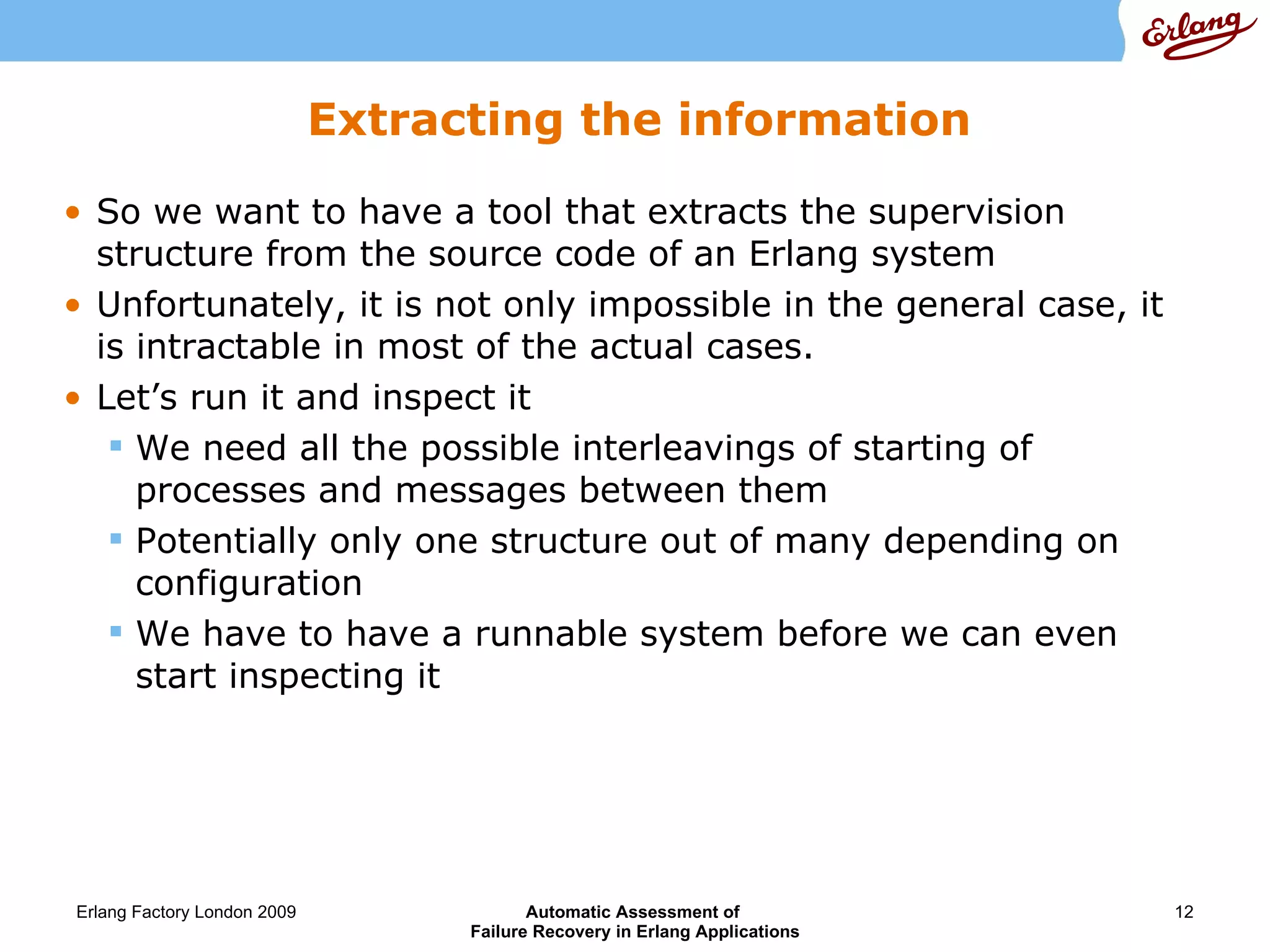 Extracting the information So we want to have a tool that extracts the supervision structure from the source code of an Erlang system Unfortunately, it is not only impossible in the general case, it is intractable in most of the actual cases. Let’s run it and inspect it We need all the possible interleavings of starting of processes and messages between them Potentially only one structure out of many depending on configuration We have to have a runnable system before we can even start inspecting it 