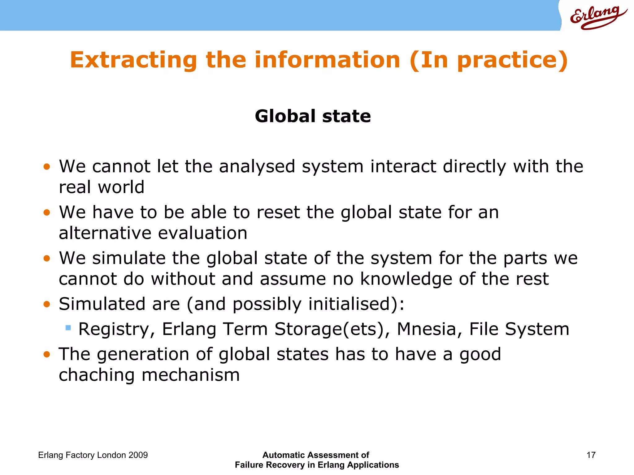 Extracting the information (In practice) Global state We cannot let the analysed system interact directly with the real world We have to be able to reset the global state for an alternative evaluation We simulate the global state of the system for the parts we cannot do without and assume no knowledge of the rest Simulated are (and possibly initialised): Registry, Erlang Term Storage(ets), Mnesia, File System The generation of global states has to have a good chaching mechanism 