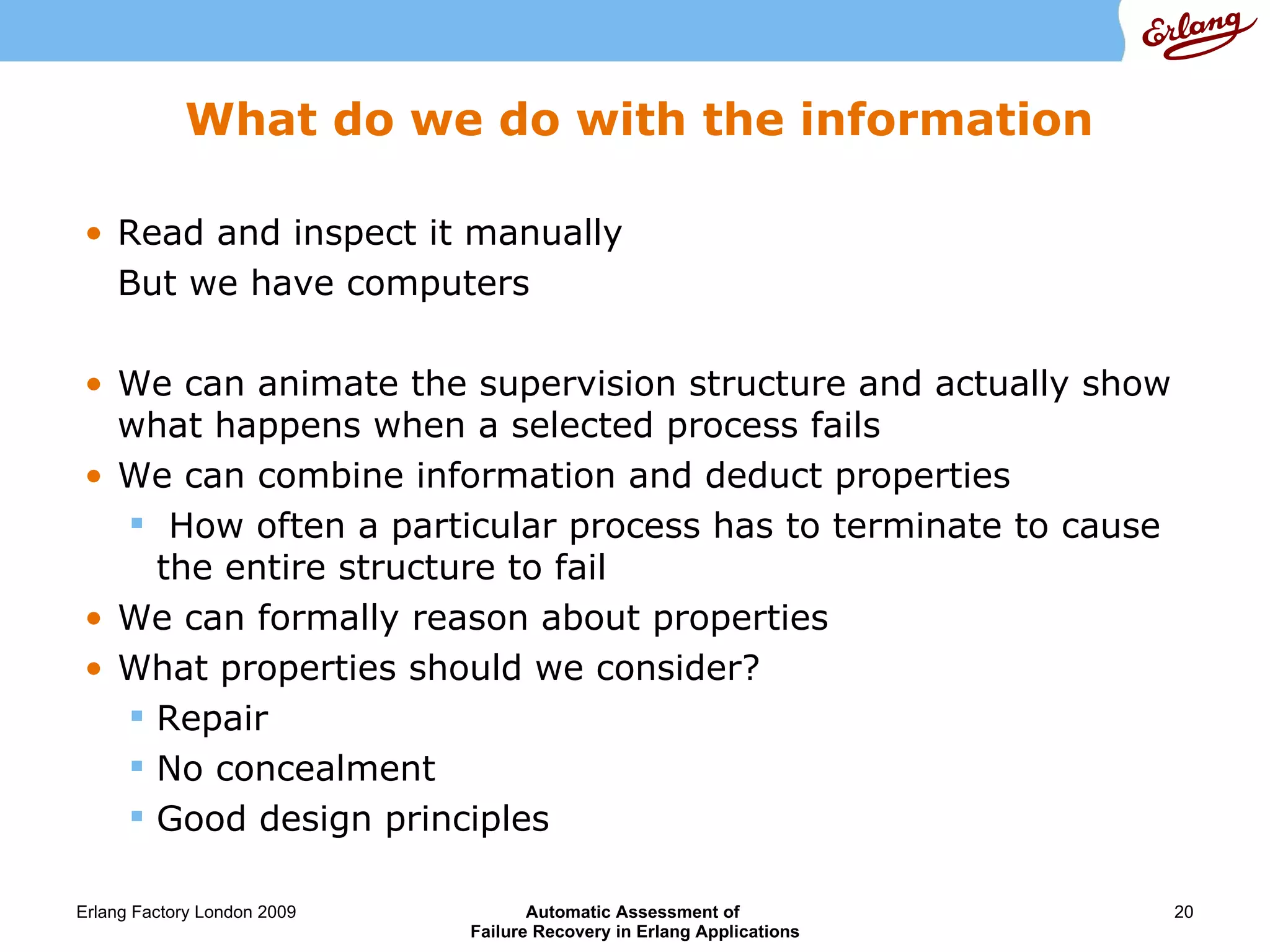 What do we do with the information Read and inspect it manually But we have computers We can animate the supervision structure and actually show what happens when a selected process fails We can combine information and deduct properties How often a particular process has to terminate to cause  the entire structure to fail We can formally reason about properties What properties should we consider? Repair No concealment Good design principles 