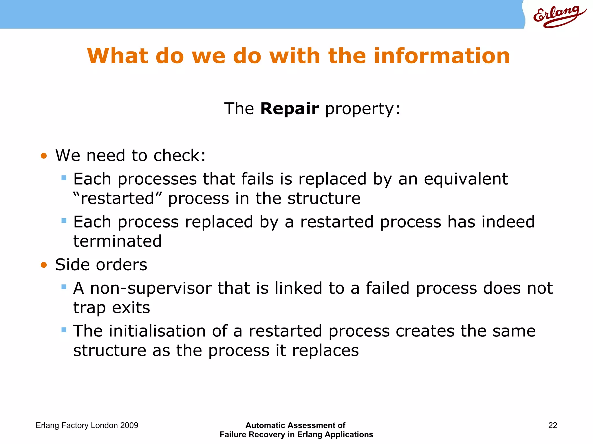 What do we do with the information The  Repair  property: We need to check: Each processes that fails is replaced by an equivalent “restarted” process in the structure Each process replaced by a restarted process has indeed terminated Side orders A non-supervisor that is linked to a failed process does not trap exits The initialisation of a restarted process creates the same structure as the process it replaces 