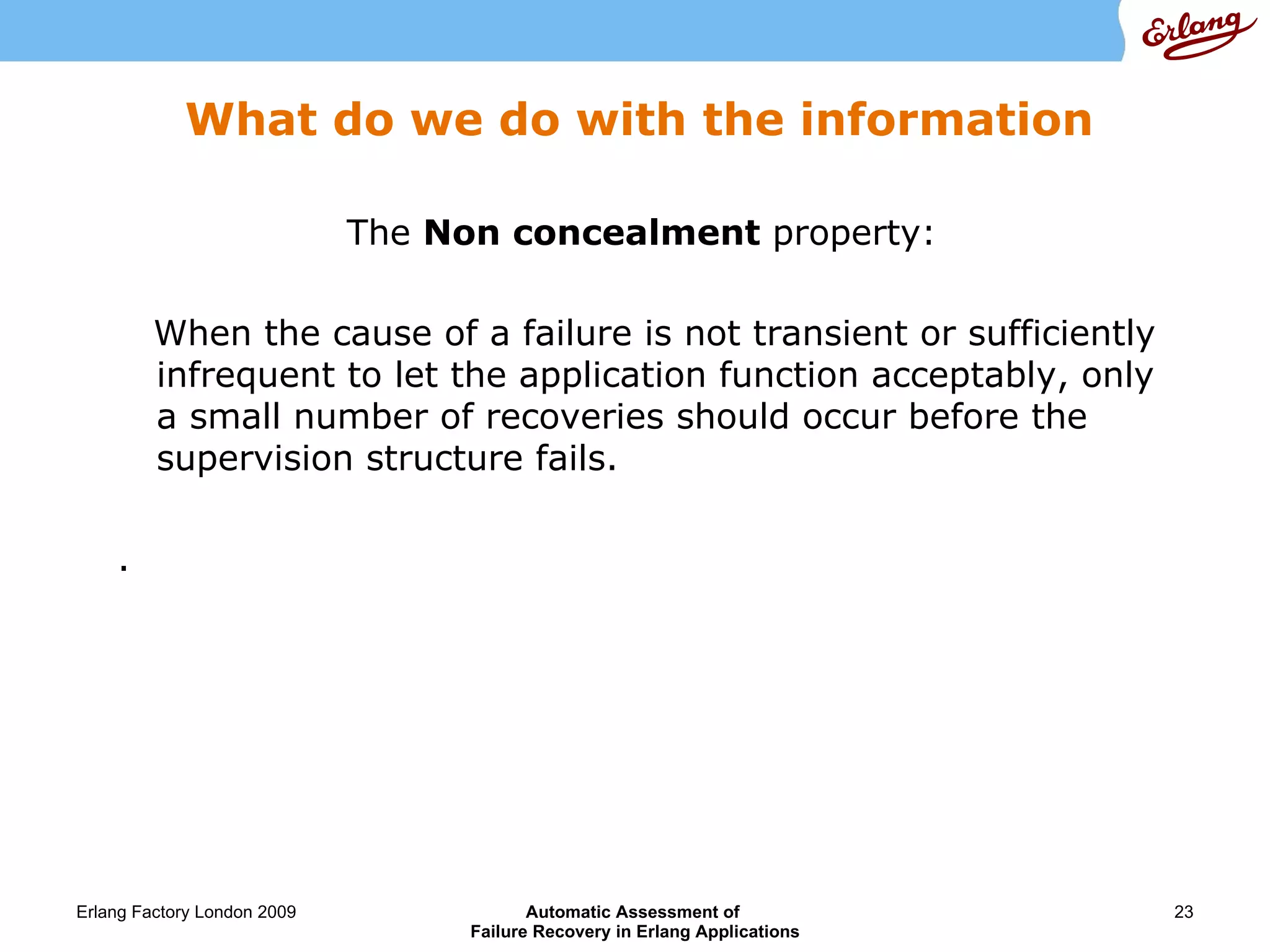 What do we do with the information The  Non concealment  property: When the cause of a failure is not transient or sufficiently infrequent to let the application function acceptably, only a small number of recoveries should occur before the supervision structure fails. . 