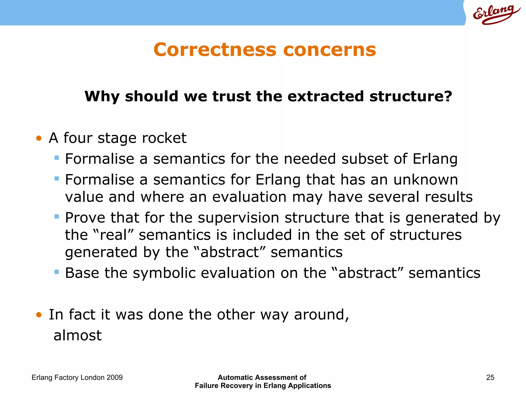 Correctness concerns Why should we trust the extracted structure? A four stage rocket Formalise a semantics for the needed subset of Erlang Formalise a semantics for Erlang that has an unknown value and where an evaluation may have several results Prove that for the supervision structure that is generated by the “real” semantics is included in the set of structures generated by the “abstract” semantics Base the symbolic evaluation on the “abstract” semantics In fact it was done the other way around,  almost 