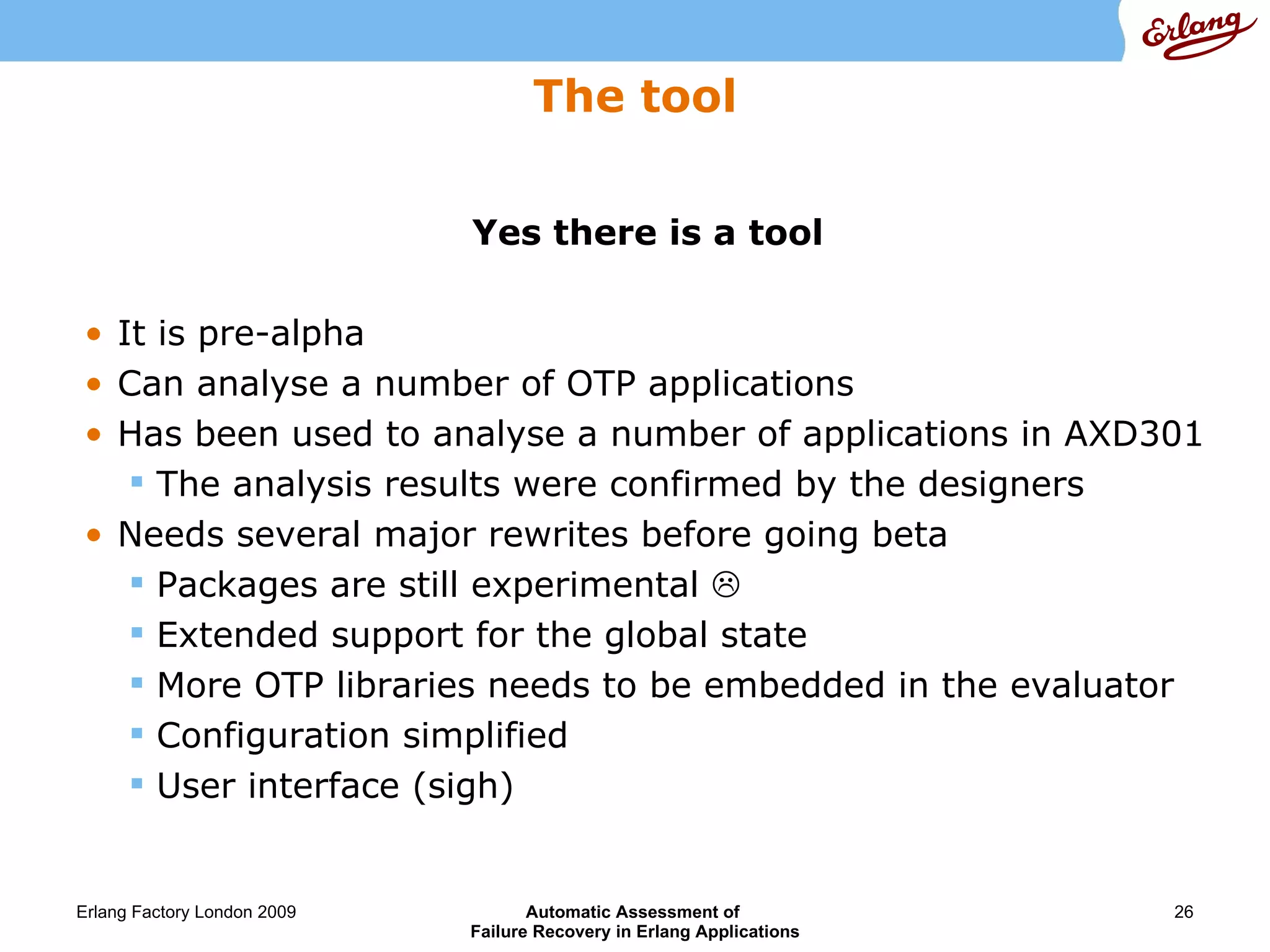 The tool Yes there is a tool It is pre-alpha Can analyse a number of OTP applications Has been used to analyse a number of applications in AXD301 The analysis results were confirmed by the designers Needs several major rewrites before going beta Packages are still experimental   Extended support for the global state More OTP libraries needs to be embedded in the evaluator Configuration simplified User interface (sigh) 
