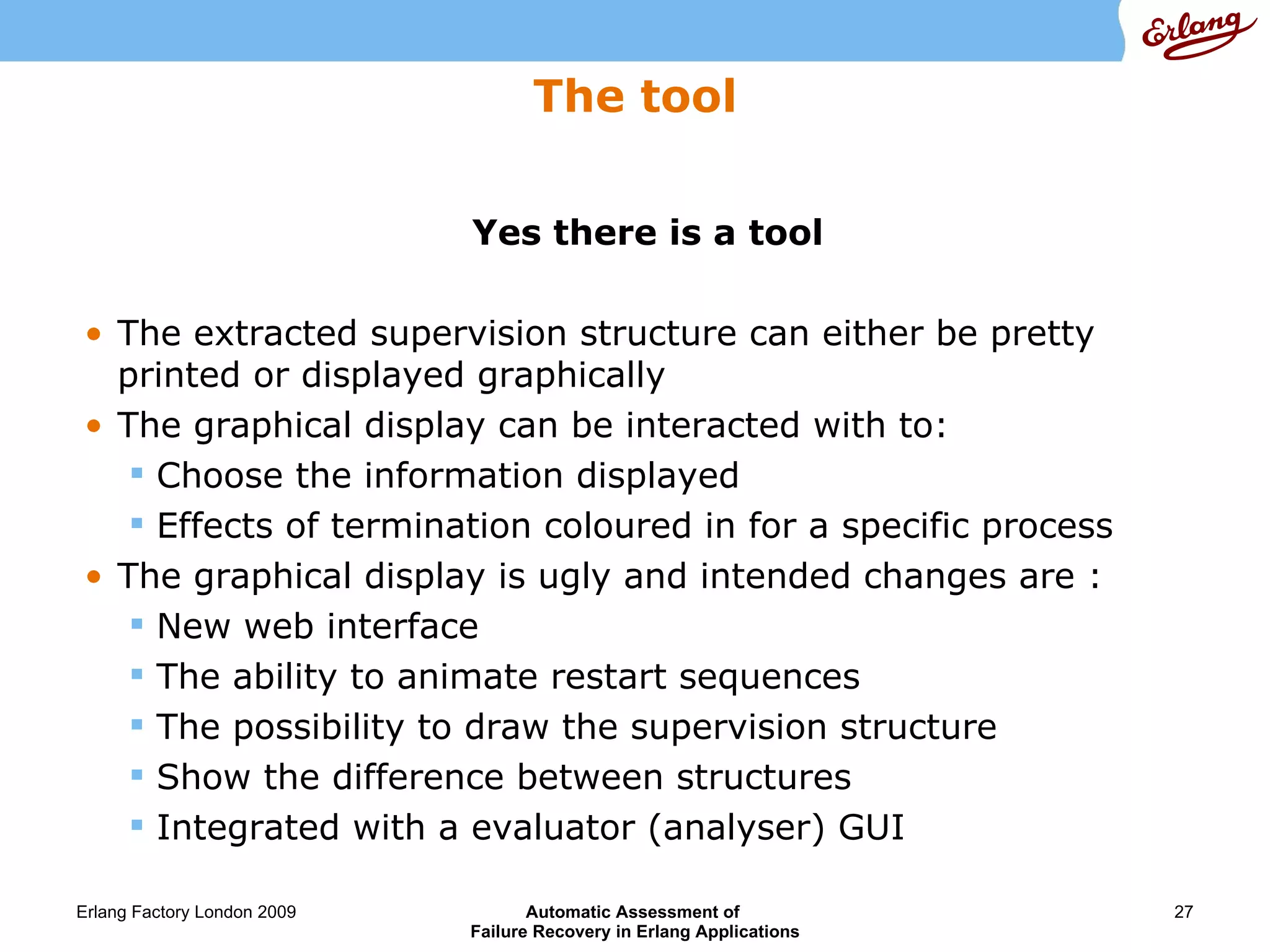 The tool Yes there is a tool The extracted supervision structure can either be pretty printed or displayed graphically The graphical display can be interacted with to: Choose the information displayed Effects of termination coloured in for a specific process The graphical display is ugly and intended changes are : New web interface The ability to animate restart sequences The possibility to draw the supervision structure  Show the difference between structures Integrated with a evaluator (analyser) GUI 