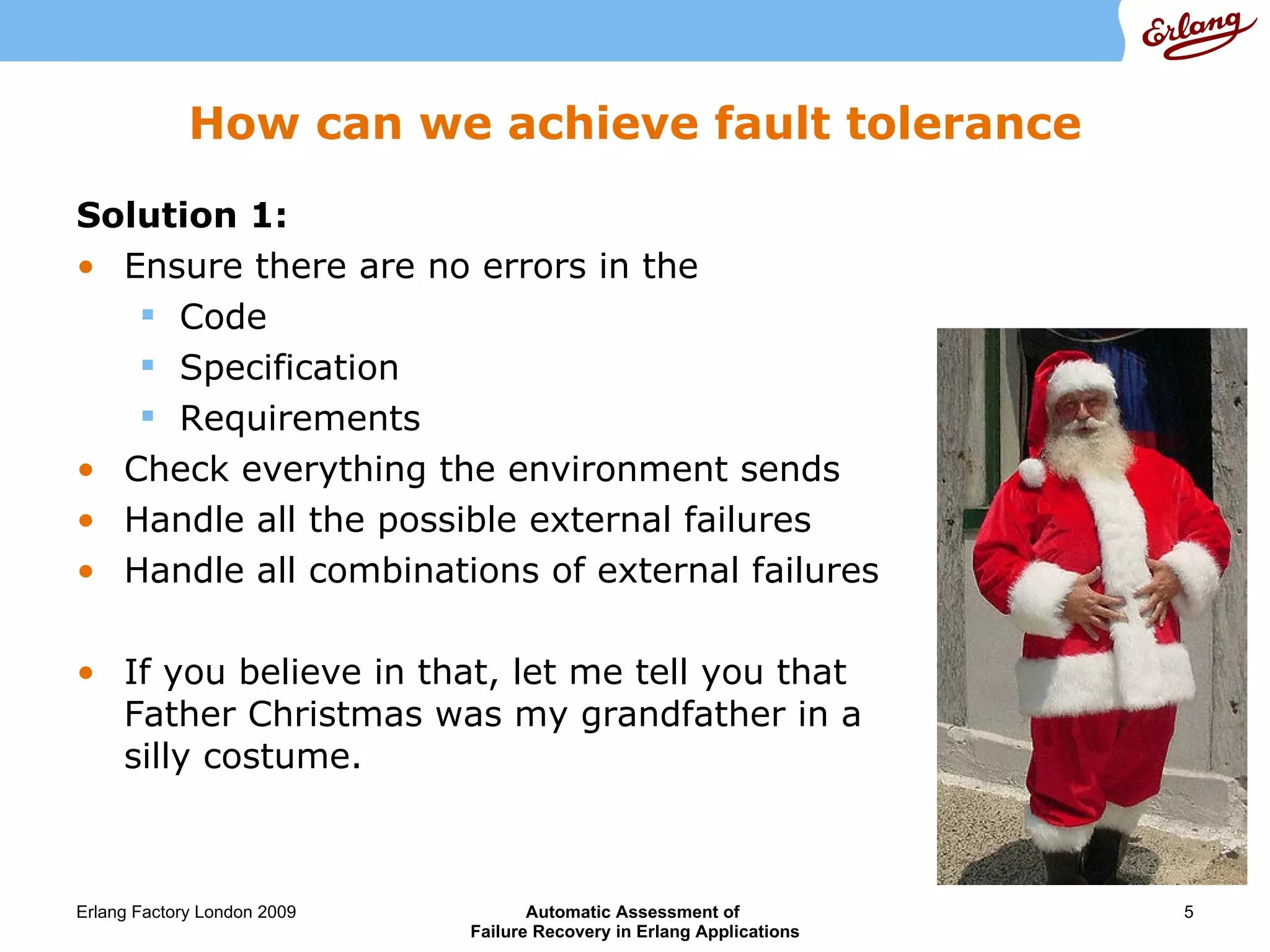 How can we achieve fault tolerance Solution 1: Ensure there are no errors in the Code Specification Requirements Check everything the environment sends Handle all the possible external failures  Handle all combinations of external failures If you believe in that, let me tell you that Father Christmas was my grandfather in a silly costume.  