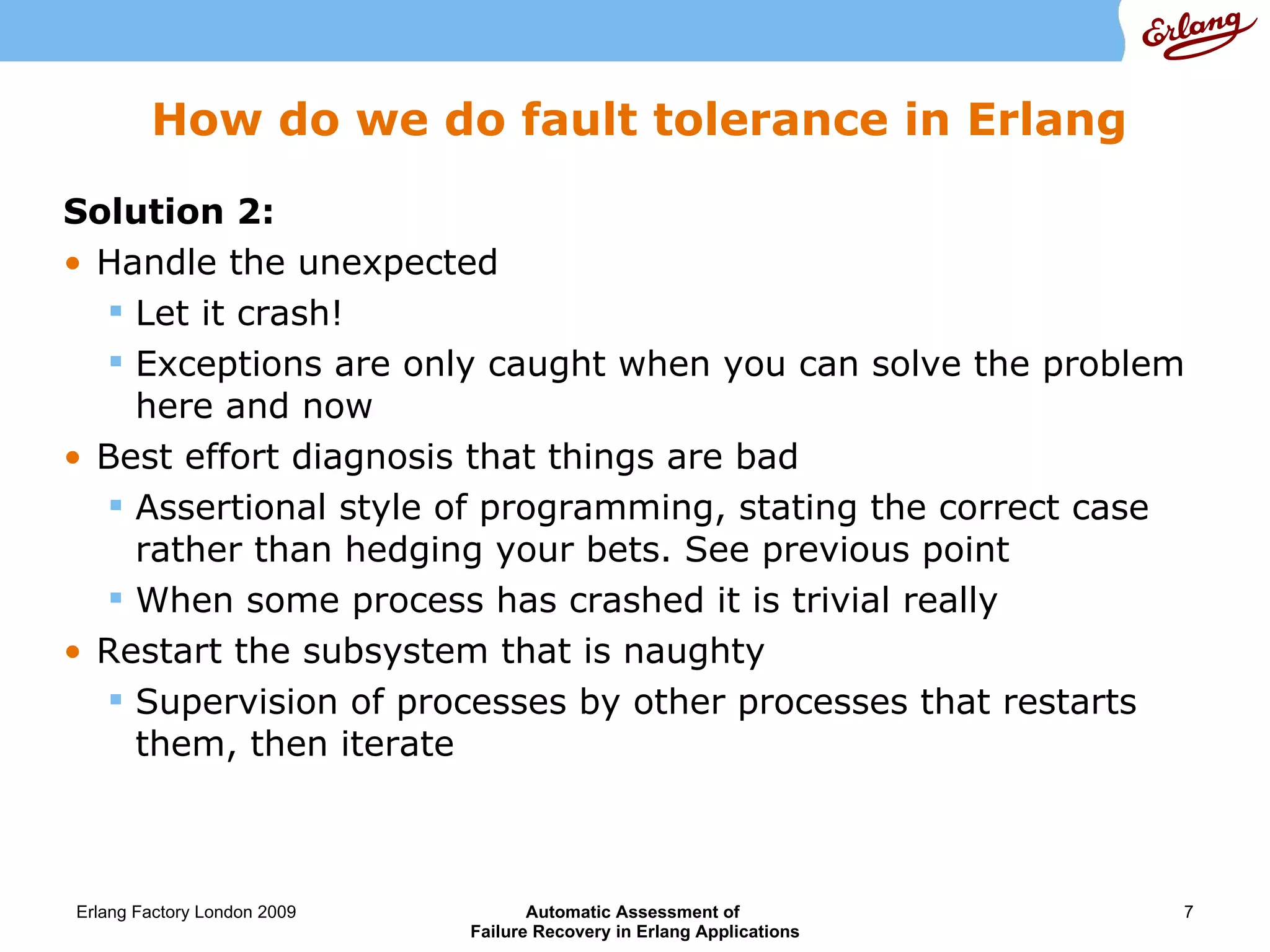 How do we do fault tolerance in Erlang Solution 2:   Handle the unexpected Let it crash! Exceptions are only caught when you can solve the problem here and now Best effort diagnosis that things are bad Assertional style of programming, stating the correct case rather than hedging your bets. See previous point When some process has crashed it is trivial really Restart the subsystem that is naughty Supervision of processes by other processes that restarts them, then iterate 