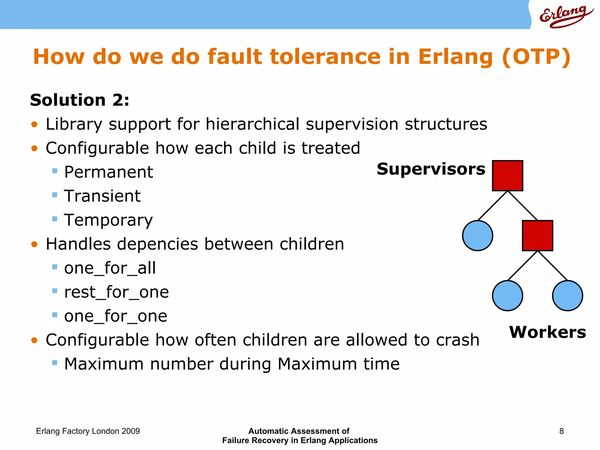 How do we do fault tolerance in Erlang (OTP) Solution 2: Library support for hierarchical supervision structures Configurable how each child is treated Permanent Transient Temporary Handles depencies between children one_for_all rest_for_one one_for_one Configurable how often children are allowed to crash Maximum number during Maximum time Supervisor s Workers 