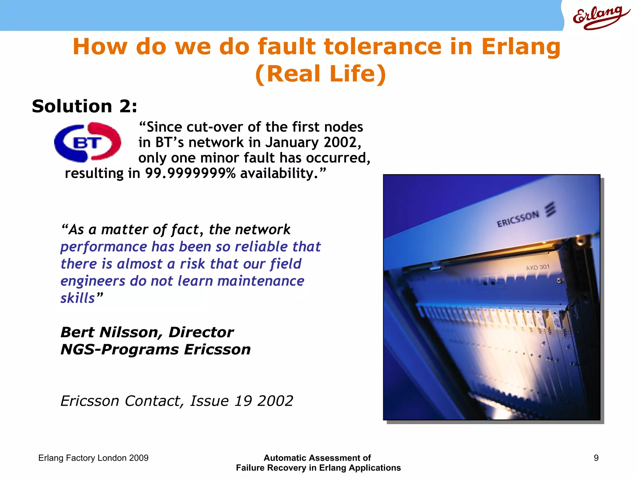 How do we do fault tolerance in Erlang  (Real Life) Solution 2:   "We are  extremely pleased with the outcome of the initial phase of this project.  This is a major step in the phased development of what we believe is a world-leading Next Generation Network," said Richard Newman, General Manager of Planning and Delivery of Network Transport at BT Wholesale. Ericsson Press Release 5 July, 2002 “ As a matter of fact, the network  performance has been so reliable that   there is almost a risk that our field engineers do not learn maintenance skills ”  Bert Nilsson, Director  NGS-Programs Ericsson Ericsson Contact, Issue 19 2002 “ Since cut-over of the first nodes    in BT’s network in January 2002,   only one minor fault has occurred, resulting in 99.9999999% availability.” 