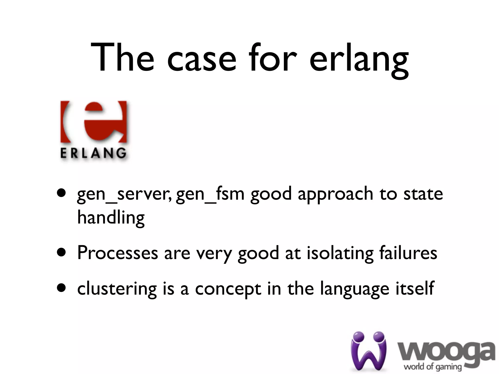 The case for erlang


• gen_server, gen_fsm good approach to state
  handling
• Processes are very good at isolating failures
• clustering is a concept in the language itself
 