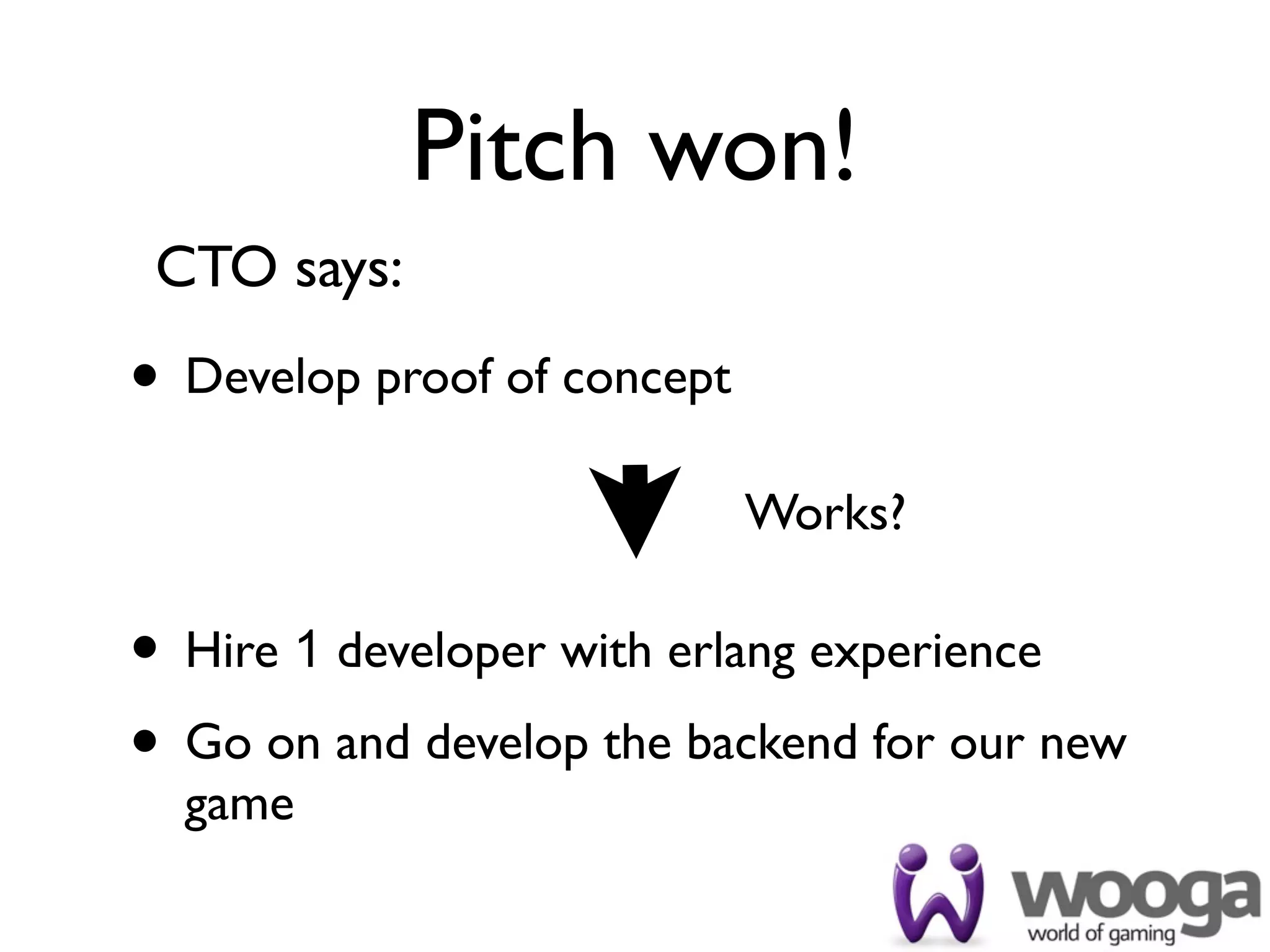 Pitch won!
 CTO says:

• Develop proof of concept
                             Works?

• Hire 1 developer with erlang experience
• Go on and develop the backend for our new
  game
 