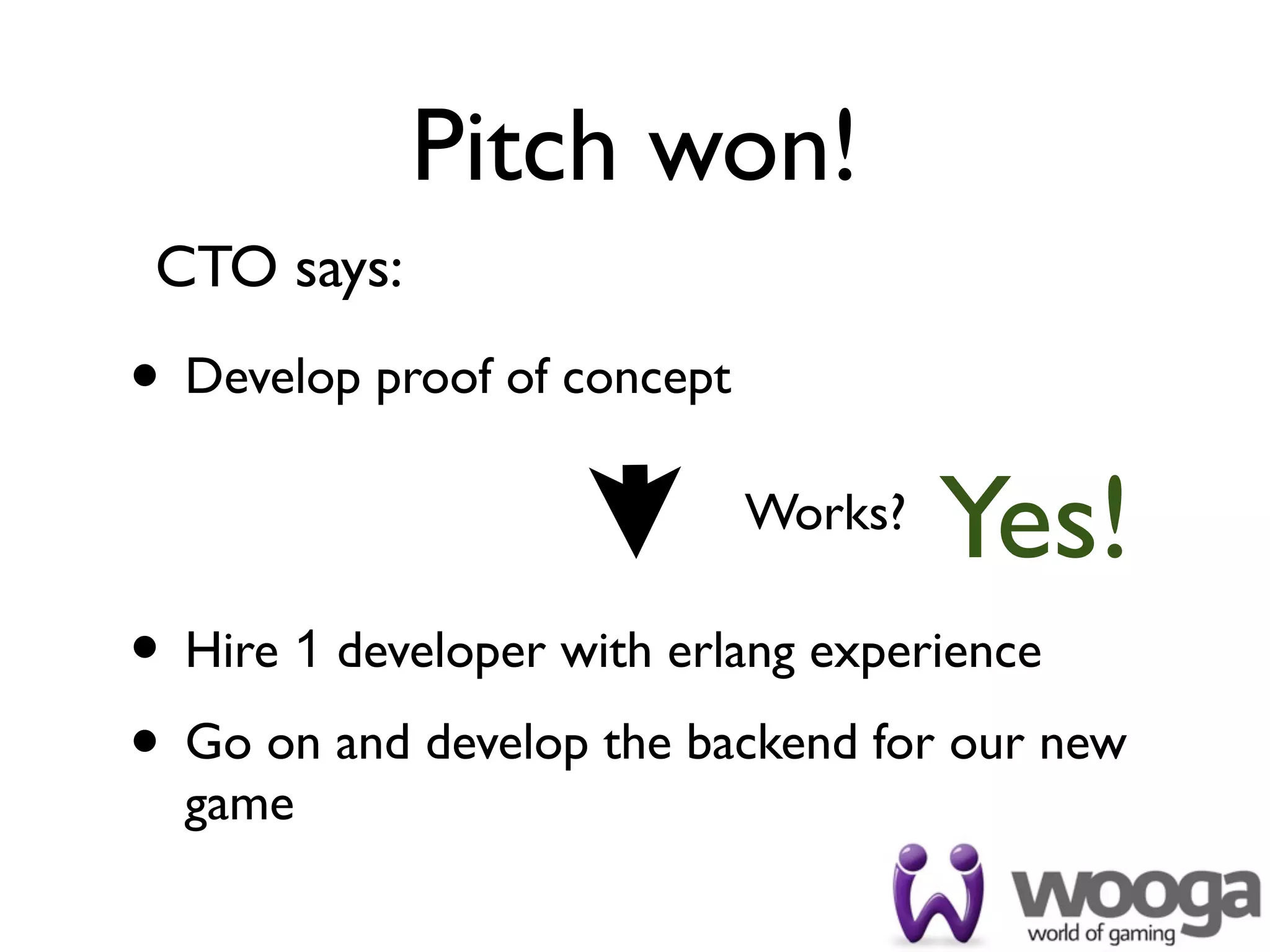 Pitch won!
 CTO says:

• Develop proof of concept
                             Works?
                                      Yes!
• Hire 1 developer with erlang experience
• Go on and develop the backend for our new
  game
 