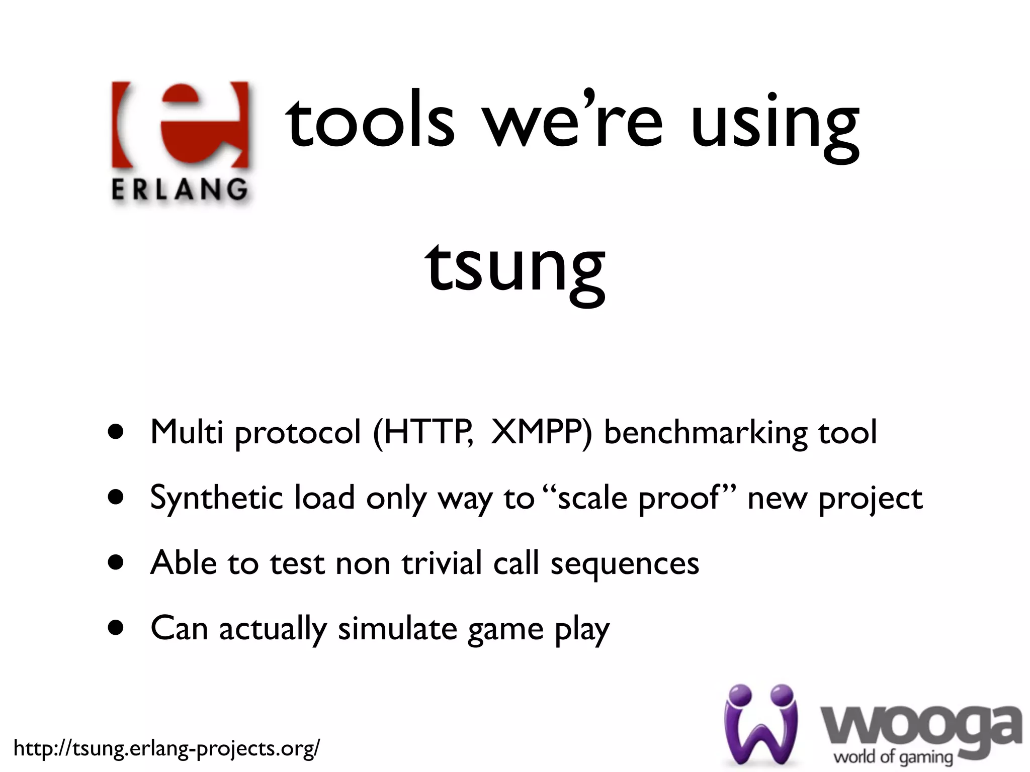 tools we’re using
                                    tsung
         •    Multi protocol (HTTP, XMPP) benchmarking tool

         •    Synthetic load only way to “scale proof” new project

         •    Able to test non trivial call sequences

         •    Can actually simulate game play


http://tsung.erlang-projects.org/
 